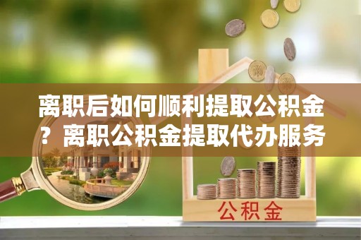 源城离职后如何顺利提取公积金？离职公积金提取代办服务帮你搞定！