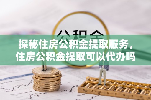 源城探秘住房公积金提取服务，住房公积金提取可以代办吗的全方位解析